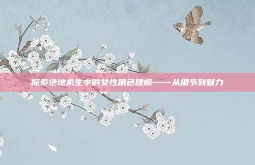 探索绝地求生中的女性角色建模——从细节到魅力