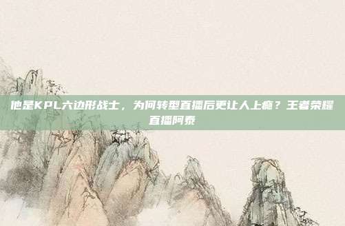 他是KPL六边形战士,为何转型直播后更让人上瘾?王者荣耀直播阿泰