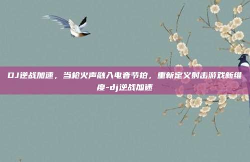 DJ逆战加速，当枪火声融入电音节拍，重新定义射击游戏新维度-dj逆战加速