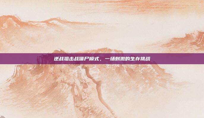 逆战狙击战僵尸模式，一场刺激的生存挑战