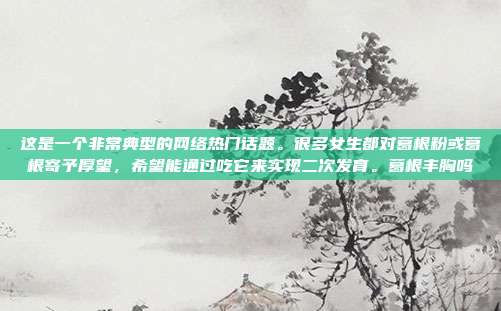 这是一个非常典型的网络热门话题。很多女生都对葛根粉或葛根寄予厚望，希望能通过吃它来实现二次发育。葛根丰胸吗