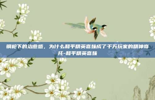 钢枪下的治愈感,为什么和平精英嘉妹成了千万玩家的精神寄托-和平精英嘉妹