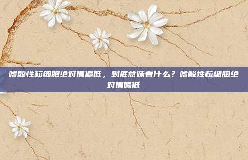 嗜酸性粒细胞绝对值偏低,到底意味着什么?嗜酸性粒细胞绝对值偏低