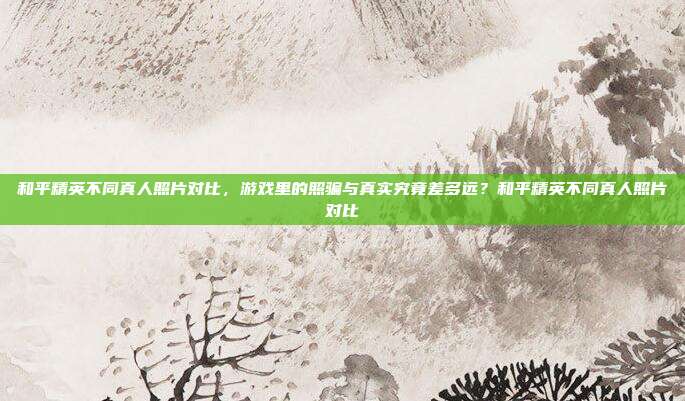 和平精英不同真人照片对比,游戏里的照骗与真实究竟差多远?和平精英不同真人照片对比