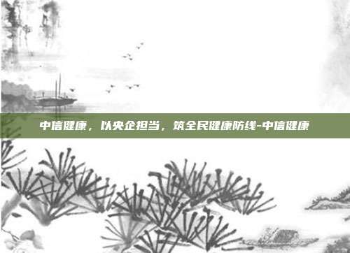 中信健康，以央企担当，筑全民健康防线-中信健康