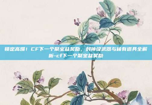 锁定高爆！CF下一个聚宝盆奖励，封神级武器与稀有道具全解析-cf下一个聚宝盆奖励