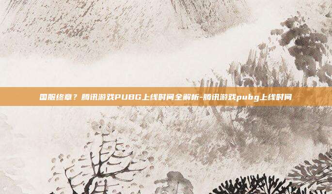 国服终章?腾讯游戏PUBG上线时间全解析-腾讯游戏pubg上线时间