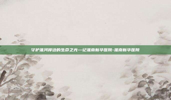 守护淮河岸边的生命之光—记淮南新华医院-淮南新华医院