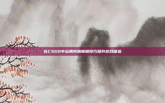 在CSGO中运用剪映模糊技巧提升游戏体验