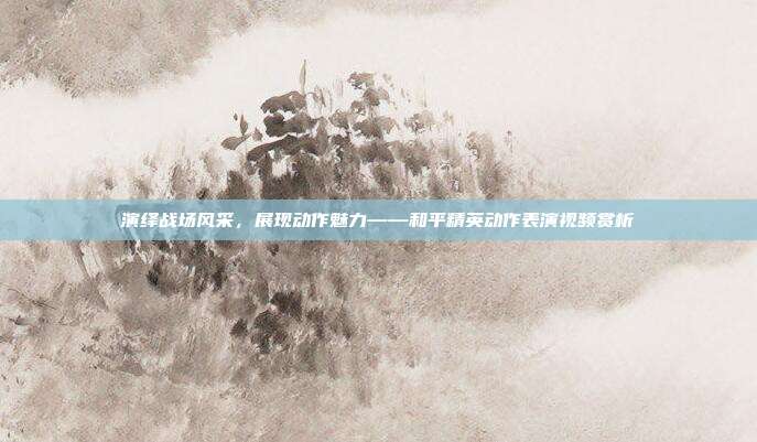 演绎战场风采,展现动作魅力——和平精英动作表演视频赏析