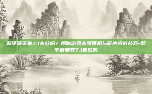 和平精英有7.1音效吗?揭秘游戏音频真相与听声辨位技巧-和平精英有7.1音效吗