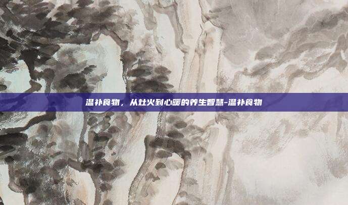温补食物,从灶火到心暖的养生智慧-温补食物