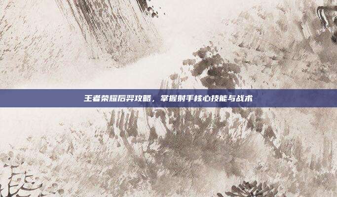 王者荣耀后羿攻略,掌握射手核心技能与战术