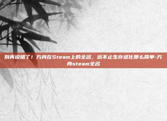 别再说错了!方舟在Steam上的全名,远不止生存进化那么简单-方舟steam全名