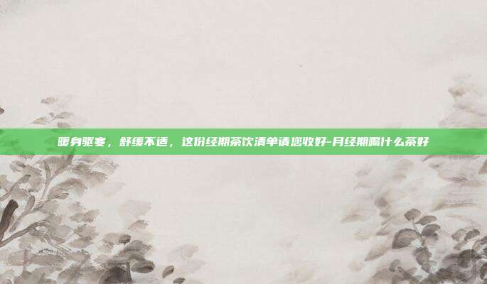 暖身驱寒，舒缓不适，这份经期茶饮清单请您收好-月经期喝什么茶好