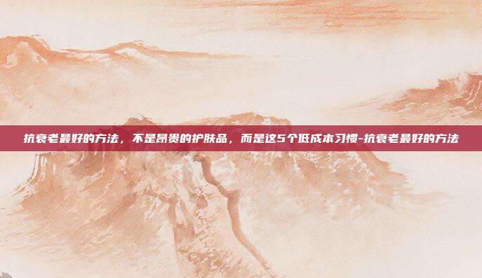 抗衰老最好的方法，不是昂贵的护肤品，而是这5个低成本习惯-抗衰老最好的方法