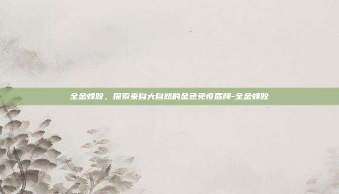 全金蜂胶，探索来自大自然的金色免疫盾牌-全金蜂胶