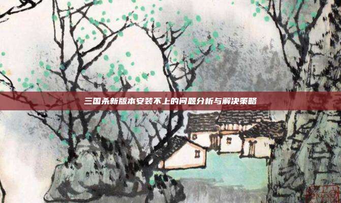 三国杀新版本安装不上的问题分析与解决策略