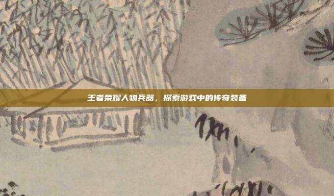 王者荣耀人物兵器，探索游戏中的传奇装备