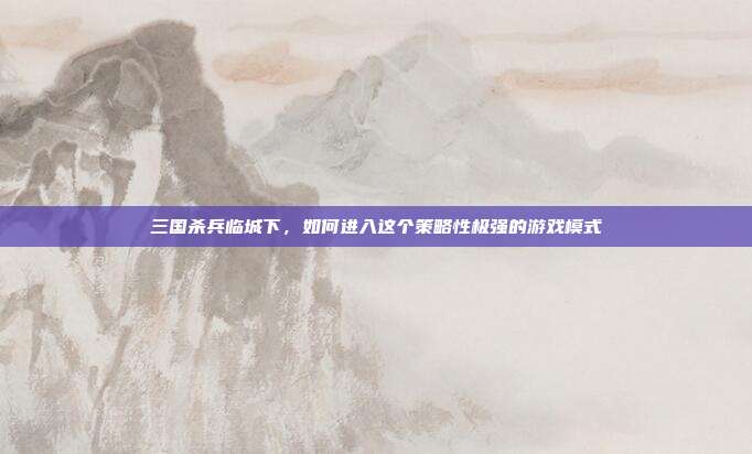 三国杀兵临城下，如何进入这个策略性极强的游戏模式