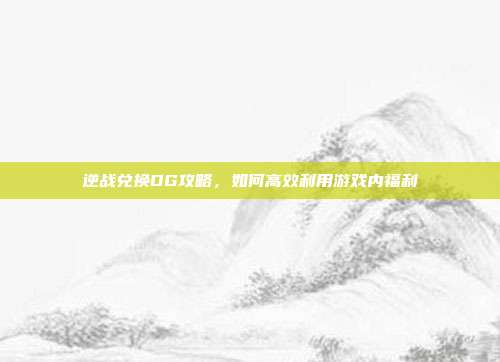 逆战兑换DG攻略，如何高效利用游戏内福利