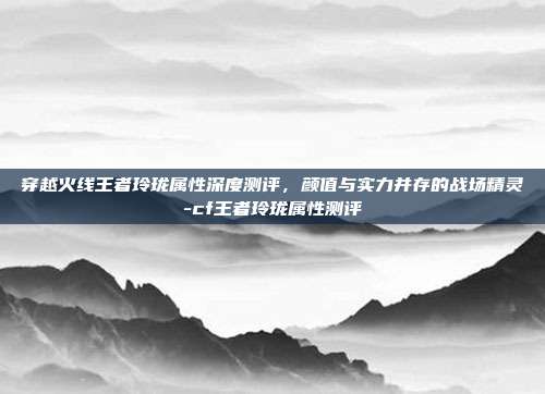穿越火线王者玲珑属性深度测评，颜值与实力并存的战场精灵-cf王者玲珑属性测评