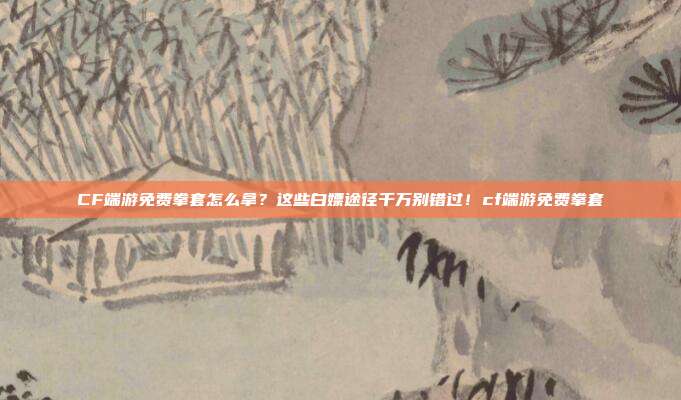 CF端游免费拳套怎么拿？这些白嫖途径千万别错过！cf端游免费拳套