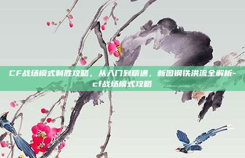 CF战场模式制胜攻略，从入门到精通，新图钢铁洪流全解析-cf战场模式攻略