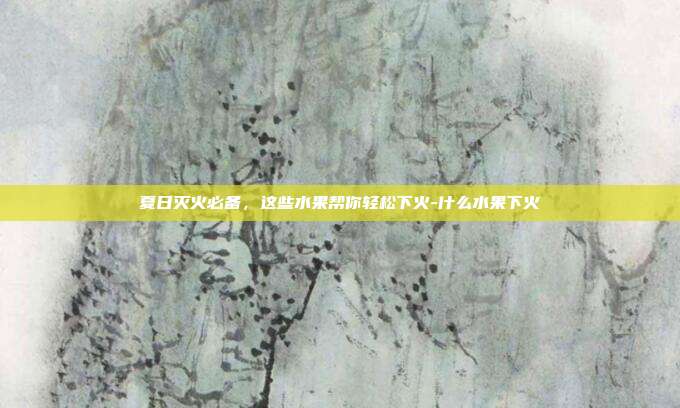 夏日灭火必备,这些水果帮你轻松下火-什么水果下火