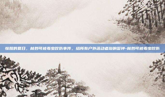 惊醒的夏日,林妙可被毒虫咬伤事件,给所有户外活动者敲响警钟-林妙可被毒虫咬伤