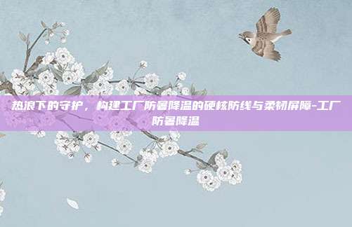 热浪下的守护，构建工厂防暑降温的硬核防线与柔韧屏障-工厂防暑降温