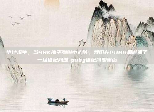 绝地求生,当98K的子弹射中心脏,我们在PUBG里邂逅了一场世纪网恋-pubg世纪网恋邂逅