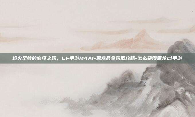 枪火至尊的必经之路，CF手游M4A1-黑龙最全获取攻略-怎么获得黑龙cf手游