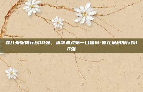 婴儿米粉排行榜10强，科学选对第一口辅食-婴儿米粉排行榜10强