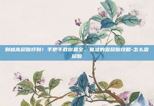 别被高尿酸吓到！手把手教你最全、最准的查尿酸攻略-怎么查尿酸