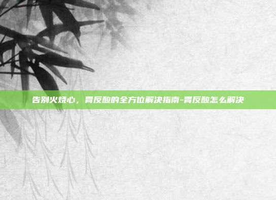 告别火烧心，胃反酸的全方位解决指南-胃反酸怎么解决