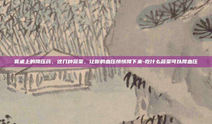 餐桌上的降压药，这几种蔬菜，让你的血压悄悄降下来-吃什么蔬菜可以降血压