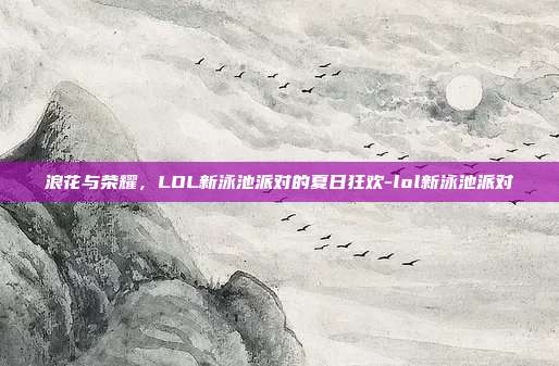 浪花与荣耀，LOL新泳池派对的夏日狂欢-lol新泳池派对
