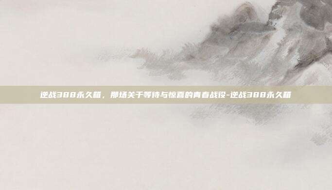 逆战388永久箱，那场关于等待与惊喜的青春战役-逆战388永久箱