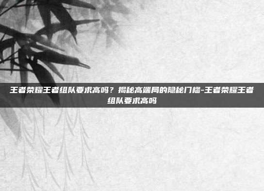 王者荣耀王者组队要求高吗？揭秘高端局的隐秘门槛-王者荣耀王者组队要求高吗