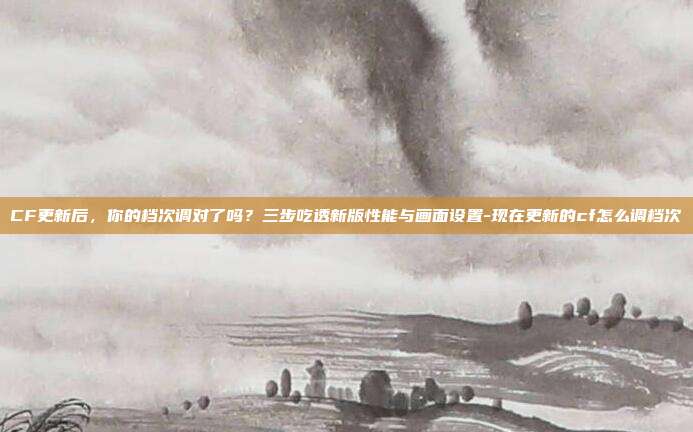 CF更新后,你的档次调对了吗?三步吃透新版性能与画面设置-现在更新的cf怎么调档次