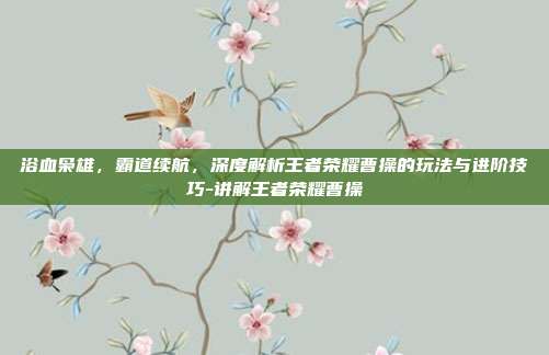 浴血枭雄,霸道续航,深度解析王者荣耀曹操的玩法与进阶技巧-讲解王者荣耀曹操
