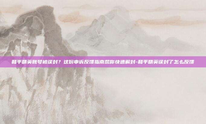 和平精英账号被误封？这份申诉反馈指南帮你快速解封-和平精英误封了怎么反馈