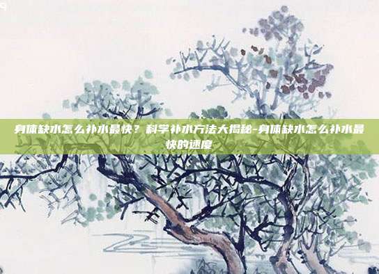 身体缺水怎么补水最快?科学补水方法大揭秘-身体缺水怎么补水最快的速度