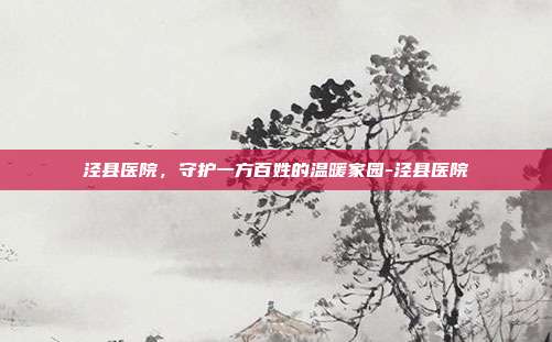 泾县医院,守护一方百姓的温暖家园-泾县医院