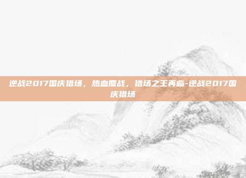 逆战2017国庆猎场，热血鏖战，猎场之王再临-逆战2017国庆猎场