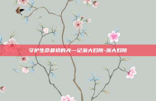 详细阅读:守护生命最初的光—记浙大妇院-浙大妇院 守护生命最初的光—记浙大妇院-浙大妇院