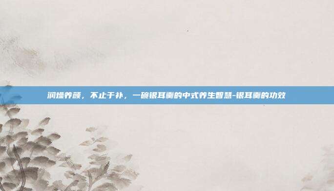 详细阅读:润燥养颜,不止于补,一碗银耳羹的中式养生智慧-银耳羹的功效 润燥养颜,不止于补,一碗银耳羹的中式养生智慧-银耳羹的功效