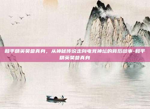 和平精英昊爹真身，从神秘传说走向电竞神坛的背后故事-和平精英昊爹真身