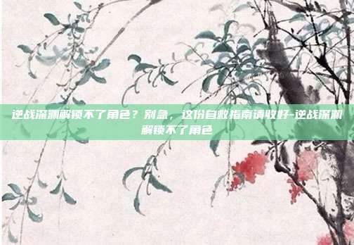 逆战深渊解锁不了角色？别急，这份自救指南请收好-逆战深渊解锁不了角色